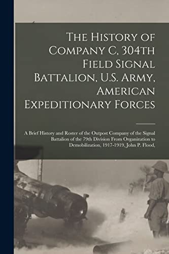 The History of Company C, 304th Field Signal Battalion, U.S. Army, American Expeditionary Forces; a Brief History and Roster of the Outpost Company of the Signal Battalion of the 79th Division From Organization to Demobilization, 1917-1919, John P. Flood,