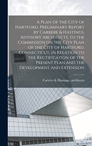 A Plan of the City of Hartford. Preliminary Report by Carrere & Hastings, Advisory Architects, to the Commission on the City Plan of the City of Hartford, Connecticut, in Relation to the Rectification of the Present Plan and the Development and Extension