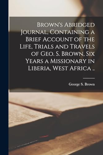 Brown's Abridged Journal, Containing a Brief Account of the Life, Trials and Travels of Geo. S. Brown, six Years a Missionary in Liberia, West Africa ..