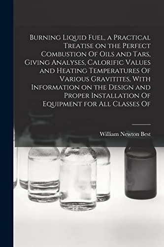 Burning Liquid Fuel, a Practical Treatise on the Perfect Combustion Of Oils and Tars, Giving Analyses, Calorific Values and Heating Temperatures Of Various Gravitites, With Information on the Design and Proper Installation Of Equipment for all Classes Of