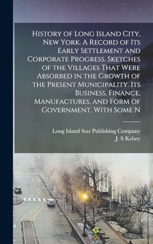History of Long Island City, New York. A Record of its Early Settlement and Corporate Progress. Sketches of the Villages That Were Absorbed in the Growth of the Present Municipality. Its Business, Finance, Manufactures, and Form of Government, With Some N