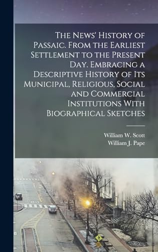 The News' History of Passaic. From the Earliest Settlement to the Present day. Embracing a Descriptive History of its Municipal, Religious, Social and Commercial Institutions With Biographical Sketches