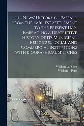The News' History of Passaic. From the Earliest Settlement to the Present day. Embracing a Descriptive History of its Municipal, Religious, Social and Commercial Institutions With Biographical Sketches