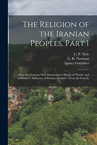 The Religion of the Iranian Peoples, Part I; (from the German) With Darmesteter's Sketch of 'Persia' and Goldziher's 'Influence of Parsism on Islam' (from the French)