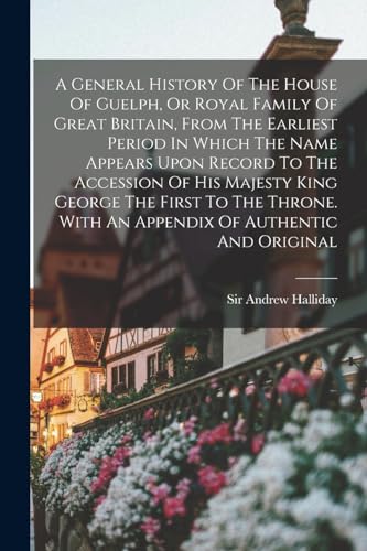 A General History Of The House Of Guelph, Or Royal Family Of Great Britain, From The Earliest Period In Which The Name Appears Upon Record To The Accession Of His Majesty King George The First To The Throne. With An Appendix Of Authentic And Original