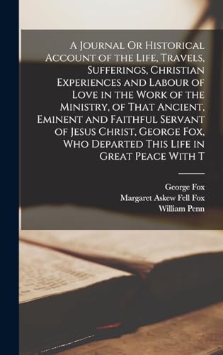 A Journal Or Historical Account of the Life, Travels, Sufferings, Christian Experiences and Labour of Love in the Work of the Ministry, of That Ancient, Eminent and Faithful Servant of Jesus Christ, George Fox, Who Departed This Life in Great Peace With T
