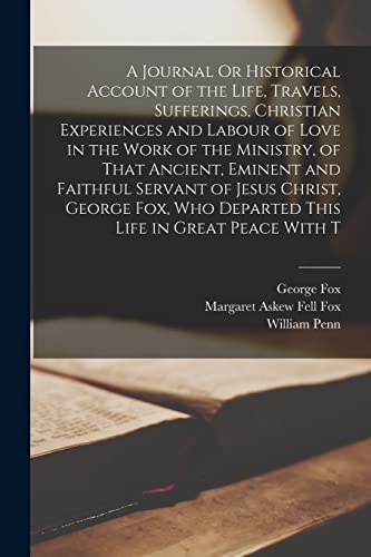 A Journal Or Historical Account of the Life, Travels, Sufferings, Christian Experiences and Labour of Love in the Work of the Ministry, of That Ancient, Eminent and Faithful Servant of Jesus Christ, George Fox, Who Departed This Life in Great Peace With T