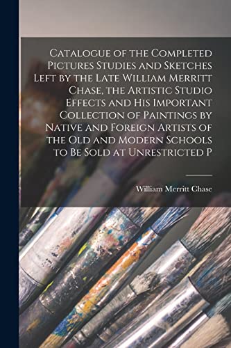 Catalogue of the Completed Pictures Studies and Sketches Left by the Late William Merritt Chase, the Artistic Studio Effects and His Important Collection of Paintings by Native and Foreign Artists of the Old and Modern Schools to Be Sold at Unrestricted P