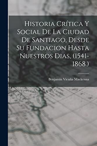 Historia Crítica Y Social De La Ciudad De Santiago, Desde Su Fundacion Hasta Nuestros Dias, (1541-1868.)