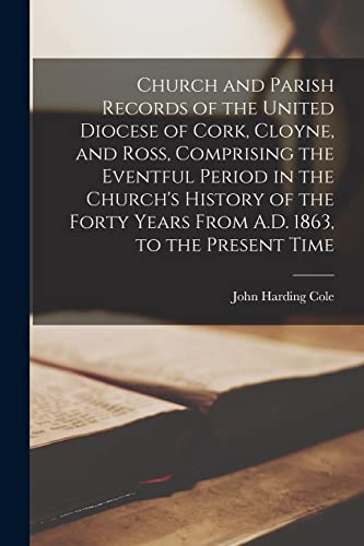 Church and Parish Records of the United Diocese of Cork, Cloyne, and Ross, Comprising the Eventful Period in the Church's History of the Forty Years From A.D. 1863, to the Present Time