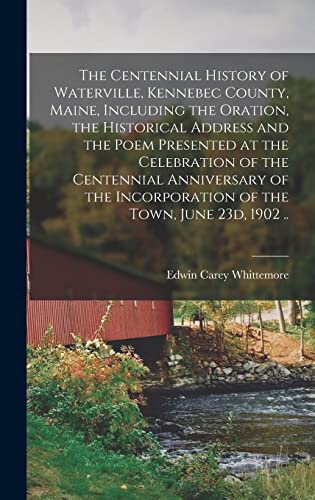 The Centennial History of Waterville, Kennebec County, Maine, Including the Oration, the Historical Address and the Poem Presented at the Celebration of the Centennial Anniversary of the Incorporation of the Town, June 23d, 1902 ..