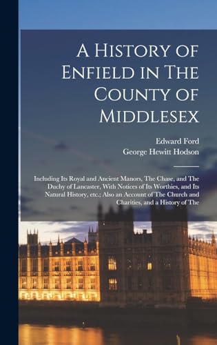 A History of Enfield in The County of Middlesex; Including its Royal and Ancient Manors, The Chase, and The Duchy of Lancaster, With Notices of its Worthies, and its Natural History, etc.; Also an Account of The Church and Charities, and a History of The