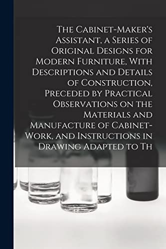 The Cabinet-Maker's Assistant, a Series of Original Designs for Modern Furniture, With Descriptions and Details of Construction, Preceded by Practical Observations on the Materials and Manufacture of Cabinet-work, and Instructions in Drawing Adapted to Th