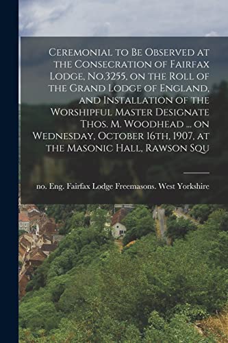 Ceremonial to be Observed at the Consecration of Fairfax Lodge, No.3255, on the Roll of the Grand Lodge of England, and Installation of the Worshipful Master Designate Thos. M. Woodhead ... on Wednesday, October 16th, 1907, at the Masonic Hall, Rawson Squ