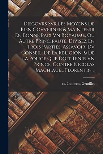 Discovrs Svr Les Moyens De Bien Govverner & Maintenir En Bonne Paix Vn Royaume, Ou Autre Principauté. Divisez En Trois Parties, Assavoir, Dv Conseil, De La Religion, & De La Police Que Doit Tenir Vn Prince. Contre Nicolas Machiauel Florentin ..