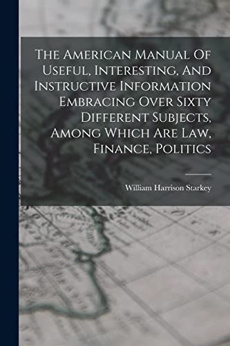 The American Manual Of Useful, Interesting, And Instructive Information Embracing Over Sixty Different Subjects, Among Which Are Law, Finance, Politics