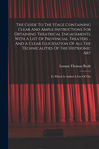 The Guide To The Stage Containing Clear And Ample Instructions For Obtaining Theatrical Engagements, With A List Of Provincial Theaters ... And A Clear Elucidation Of All The Technicalities Of The Histrionic Art
