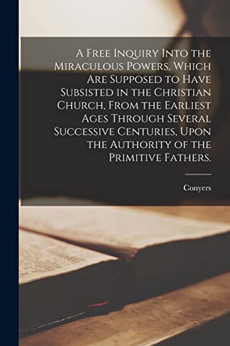 A Free Inquiry Into the Miraculous Powers, Which Are Supposed to Have Subsisted in the Christian Church, From the Earliest Ages Through Several Successive Centuries, Upon the Authority of the Primitive Fathers.