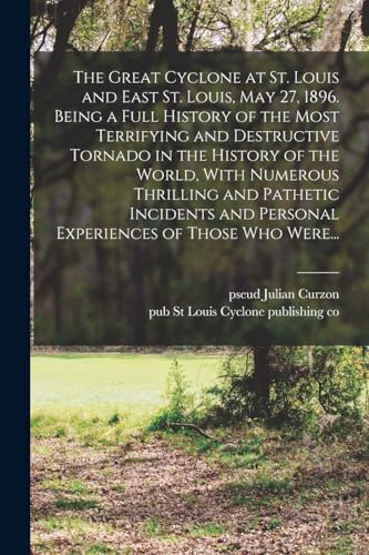 The Great Cyclone at St. Louis and East St. Louis, May 27, 1896. Being a Full History of the Most Terrifying and Destructive Tornado in the History of the World, With Numerous Thrilling and Pathetic Incidents and Personal Experiences of Those Who Were...