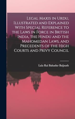 Legal Maxis in Urdu, Illustrated and Explained With Special Reference to the Laws in Force in British India, the Hindu and the Mahomedan Laws, and Precedents of the High Courts and Privy Council