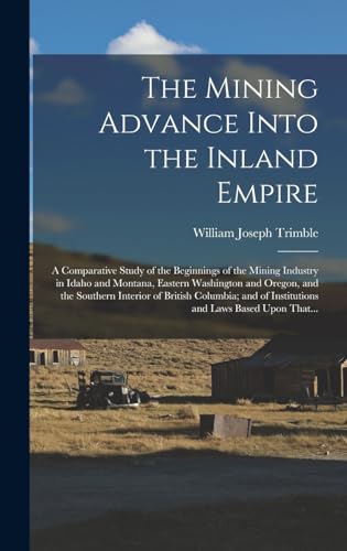 The Mining Advance Into the Inland Empire; a Comparative Study of the Beginnings of the Mining Industry in Idaho and Montana, Eastern Washington and Oregon, and the Southern Interior of British Columbia; and of Institutions and Laws Based Upon That...