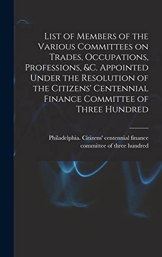 List of Members of the Various Committees on Trades, Occupations, Professions, &c. Appointed Under the Resolution of the Citizens' Centennial Finance Committee of Three Hundred