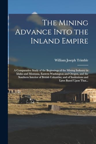 The Mining Advance Into the Inland Empire; a Comparative Study of the Beginnings of the Mining Industry in Idaho and Montana, Eastern Washington and Oregon, and the Southern Interior of British Columbia; and of Institutions and Laws Based Upon That...