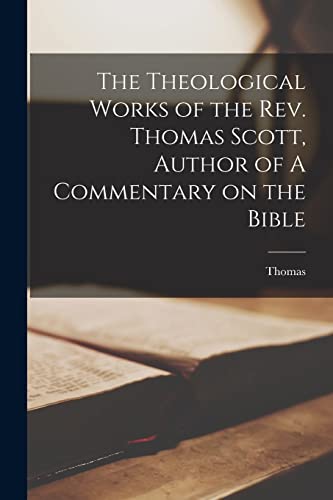 The Theological Works of the Rev. Thomas Scott, Author of A Commentary on the Bible