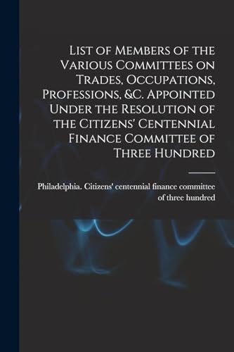 List of Members of the Various Committees on Trades, Occupations, Professions, &c. Appointed Under the Resolution of the Citizens' Centennial Finance Committee of Three Hundred