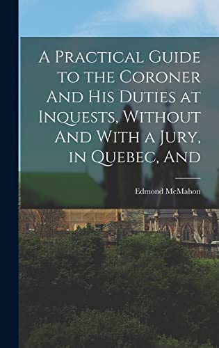 A Practical Guide to the Coroner And his Duties at Inquests, Without And With a Jury, in Quebec, And