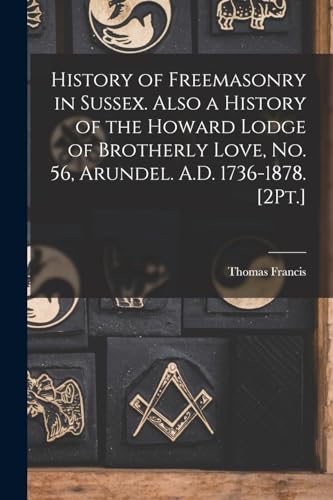 History of Freemasonry in Sussex. Also a History of the Howard Lodge of Brotherly Love, No. 56, Arundel. A.D. 1736-1878. [2Pt.]
