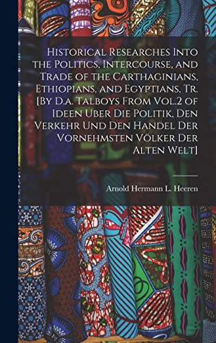 Historical Researches Into the Politics, Intercourse, and Trade of the Carthaginians, Ethiopians, and Egyptians, Tr. [By D.a. Talboys From Vol.2 of Ideen Uber Die Politik, Den Verkehr Und Den Handel Der Vornehmsten Völker Der Alten Welt]