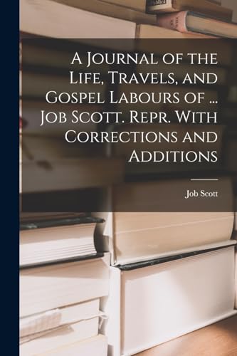A Journal of the Life, Travels, and Gospel Labours of ... Job Scott. Repr. With Corrections and Additions