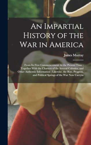 An Impartial History of the war in America; From its First Commencement, to the Present Time ; Together With the Charters of the Several Colonies, and Other Authentic Information ; Likewise, the Rise, Progress, and Political Springs of the war now Carryin