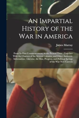 An Impartial History of the war in America; From its First Commencement, to the Present Time ; Together With the Charters of the Several Colonies, and Other Authentic Information ; Likewise, the Rise, Progress, and Political Springs of the war now Carryin