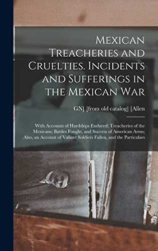Mexican Treacheries and Cruelties. Incidents and Sufferings in the Mexican war; With Accounts of Hardships Endured; Treacheries of the Mexicans; Battles Fought, and Success of American Arms; Also, an Account of Valiant Soldiers Fallen, and the Particulars
