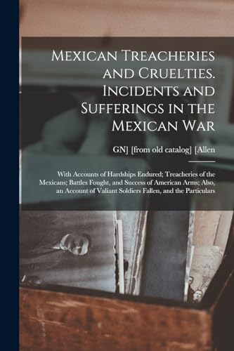 Mexican Treacheries and Cruelties. Incidents and Sufferings in the Mexican war; With Accounts of Hardships Endured; Treacheries of the Mexicans; Battles Fought, and Success of American Arms; Also, an Account of Valiant Soldiers Fallen, and the Particulars
