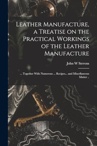 Leather Manufacture, a Treatise on the Practical Workings of the Leather Manufacture; ... Together With Numerous ... Recipes... and Miscellaneous Matter ..