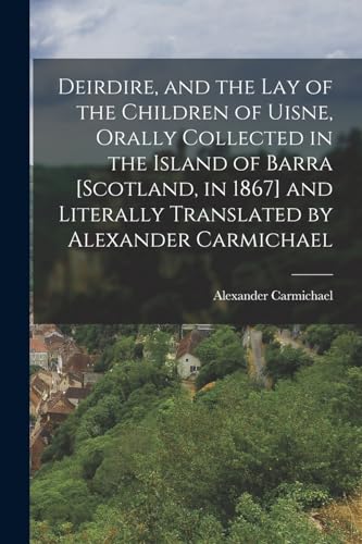 Deirdire, and the Lay of the Children of Uisne, Orally Collected in the Island of Barra [Scotland, in 1867] and Literally Translated by Alexander Carmichael