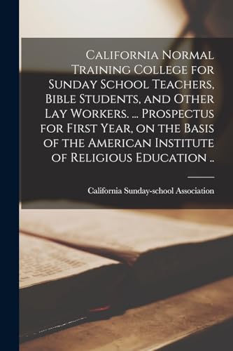 California Normal Training College for Sunday School Teachers, Bible Students, and Other lay Workers. ... Prospectus for First Year, on the Basis of the American Institute of Religious Education ..