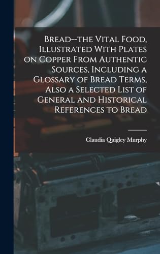 Bread--the Vital Food, Illustrated With Plates on Copper From Authentic Sources, Including a Glossary of Bread Terms, Also a Selected List of General and Historical References to Bread