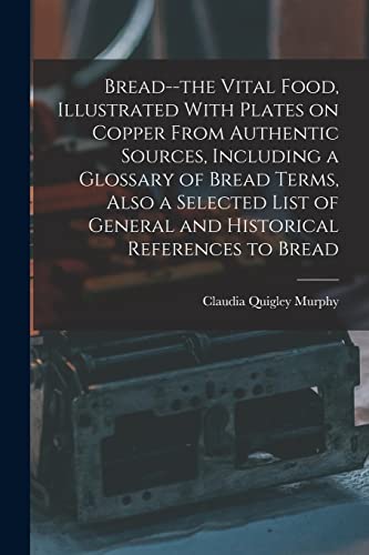 Bread--the Vital Food, Illustrated With Plates on Copper From Authentic Sources, Including a Glossary of Bread Terms, Also a Selected List of General and Historical References to Bread