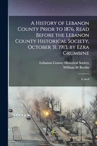 A History of Lebanon County Prior to 1876, Read Before the Lebanon County Historical Society, October 31, 1913, by Ezra Grumbine