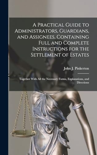 A Practical Guide to Administrators, Guardians, and Assignees, Containing Full and Complete Instructions for the Settlement of Estates; Together With all the Necessary Forms, Explanations, and Directions