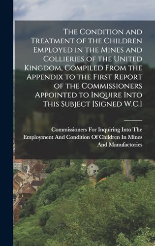 The Condition and Treatment of the Children Employed in the Mines and Collieries of the United Kingdom, Compiled From the Appendix to the First Report of the Commissioners Appointed to Inquire Into This Subject [Signed W.C.]