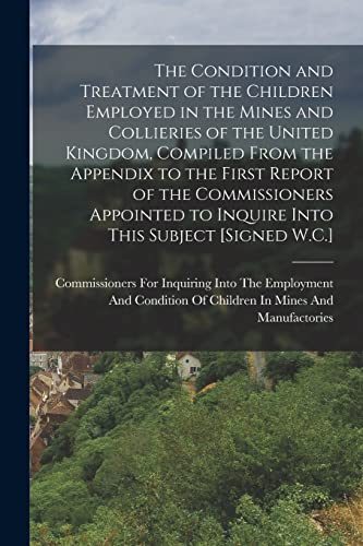 The Condition and Treatment of the Children Employed in the Mines and Collieries of the United Kingdom, Compiled From the Appendix to the First Report of the Commissioners Appointed to Inquire Into This Subject [Signed W.C.]