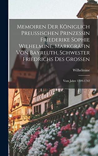 Memoiren Der Königlich Preussischen Prinzessin Friederike Sophie Wilhelmine, Markgräfin Von Bayreuth, Schwester Friedrichs Des Grossen