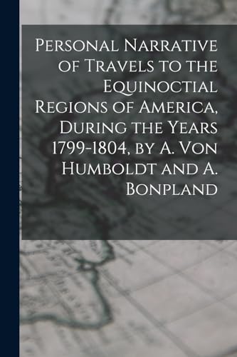 Personal Narrative of Travels to the Equinoctial Regions of America, During the Years 1799-1804, by A. Von Humboldt and A. Bonpland