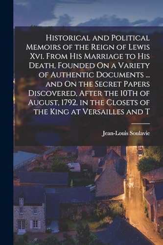 Historical and Political Memoirs of the Reign of Lewis Xvi. From His Marriage to His Death, Founded On a Variety of Authentic Documents ... and On the Secret Papers Discovered, After the 10Th of August, 1792, in the Closets of the King at Versailles and T