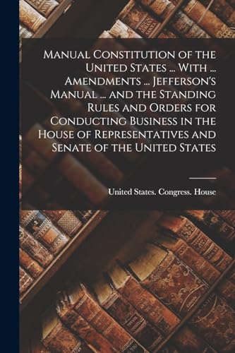 Manual Constitution of the United States ... With ... Amendments ... Jefferson's Manual ... and the Standing Rules and Orders for Conducting Business in the House of Representatives and Senate of the United States